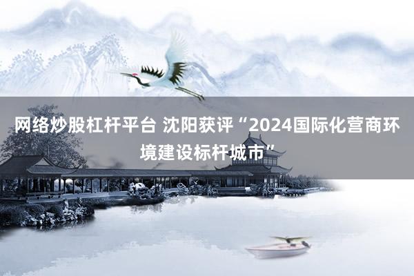 网络炒股杠杆平台 沈阳获评“2024国际化营商环境建设标杆城市”