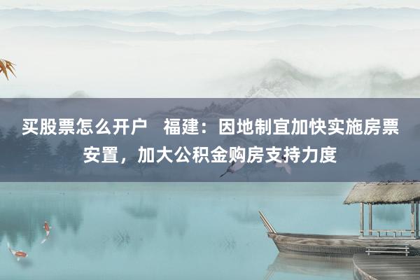 买股票怎么开户   福建：因地制宜加快实施房票安置，加大公积金购房支持力度