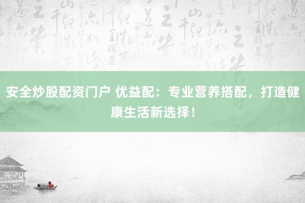 安全炒股配资门户 优益配：专业营养搭配，打造健康生活新选择！