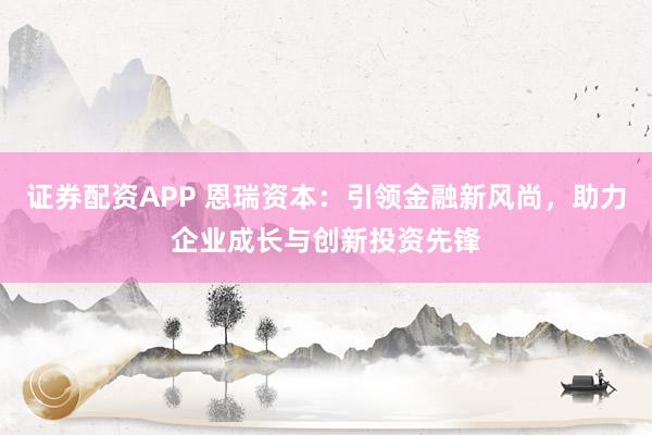证券配资APP 恩瑞资本：引领金融新风尚，助力企业成长与创新投资先锋