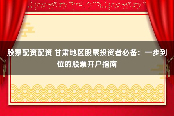股票配资配资 甘肃地区股票投资者必备：一步到位的股票开户指南