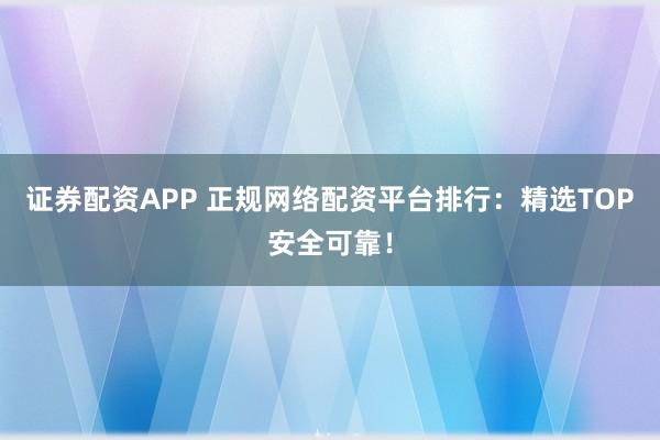 证券配资APP 正规网络配资平台排行：精选TOP安全可靠！