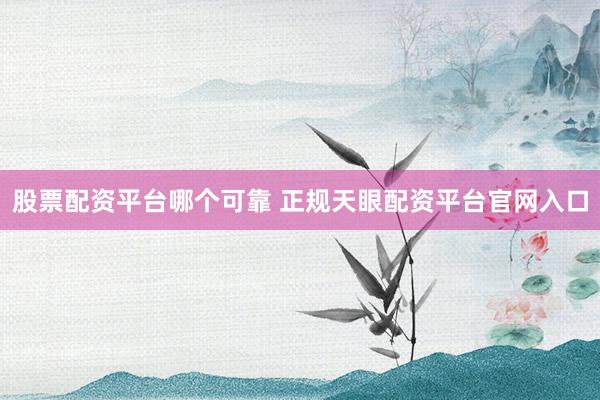 股票配资平台哪个可靠 正规天眼配资平台官网入口