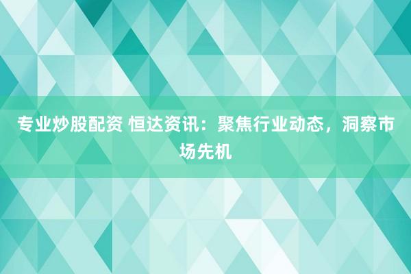 专业炒股配资 恒达资讯：聚焦行业动态，洞察市场先机