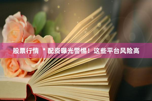 股票行情  * 配资曝光警惕！这些平台风险高