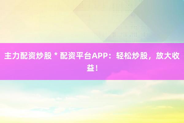 主力配资炒股 * 配资平台APP：轻松炒股，放大收益！