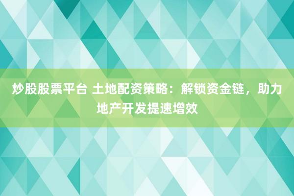 炒股股票平台 土地配资策略：解锁资金链，助力地产开发提速增效