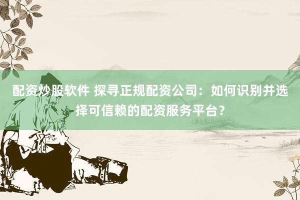 配资炒股软件 探寻正规配资公司：如何识别并选择可信赖的配资服务平台？