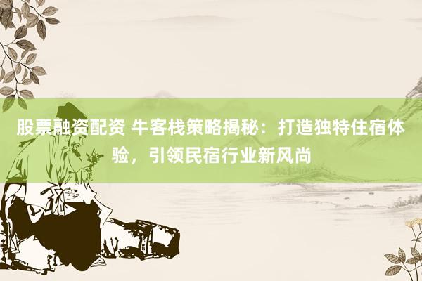股票融资配资 牛客栈策略揭秘：打造独特住宿体验，引领民宿行业新风尚