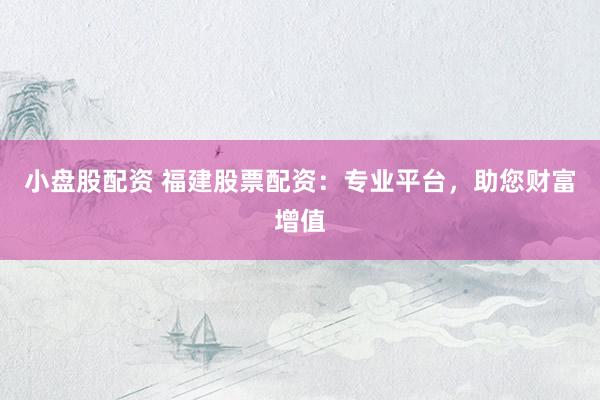小盘股配资 福建股票配资：专业平台，助您财富增值