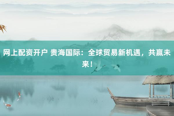 网上配资开户 贵海国际：全球贸易新机遇，共赢未来！
