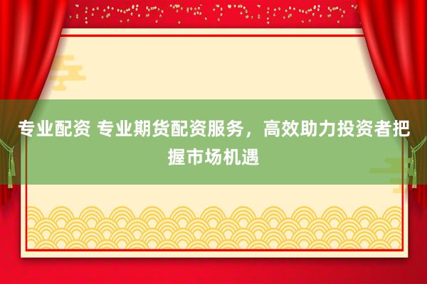 专业配资 专业期货配资服务，高效助力投资者把握市场机遇