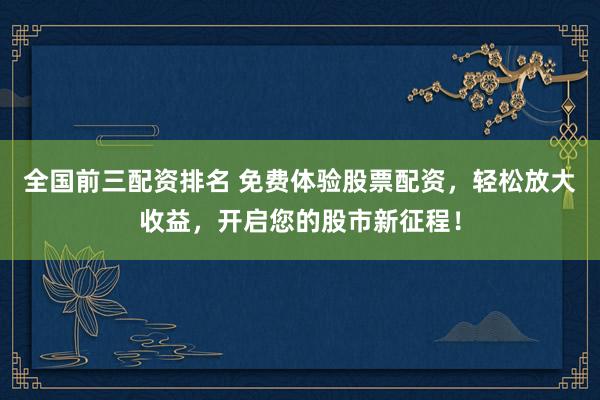 全国前三配资排名 免费体验股票配资，轻松放大收益，开启您的股市新征程！
