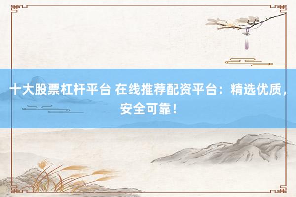 十大股票杠杆平台 在线推荐配资平台：精选优质，安全可靠！