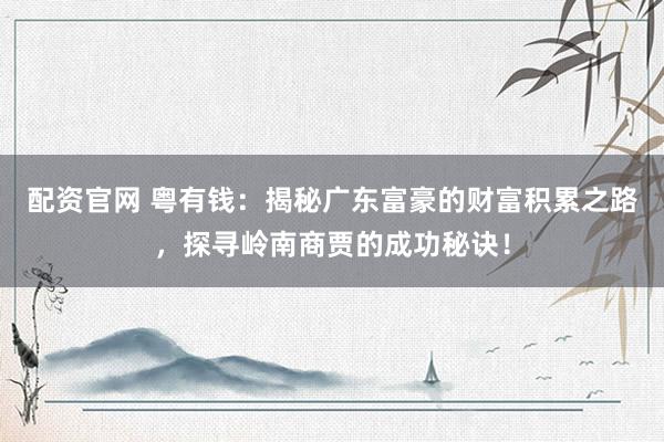 配资官网 粤有钱：揭秘广东富豪的财富积累之路，探寻岭南商贾的成功秘诀！