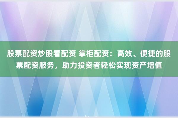 股票配资炒股看配资 掌柜配资：高效、便捷的股票配资服务，助力投资者轻松实现资产增值