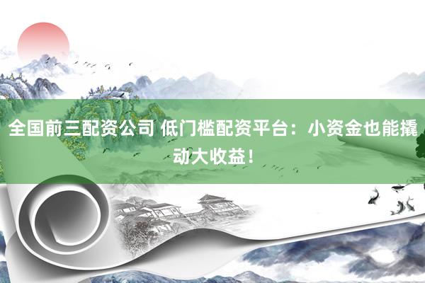 全国前三配资公司 低门槛配资平台：小资金也能撬动大收益！