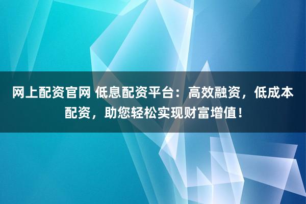 网上配资官网 低息配资平台：高效融资，低成本配资，助您轻松实现财富增值！
