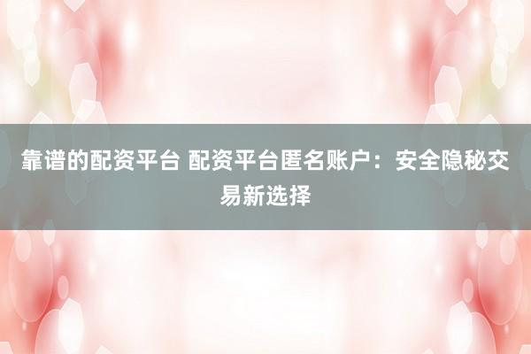 靠谱的配资平台 配资平台匿名账户：安全隐秘交易新选择