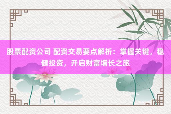 股票配资公司 配资交易要点解析：掌握关键，稳健投资，开启财富增长之旅