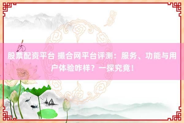 股票配资平台 撮合网平台评测：服务、功能与用户体验咋样？一探究竟！
