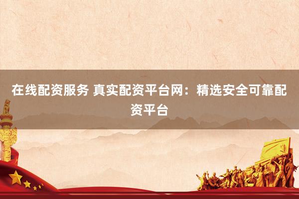 在线配资服务 真实配资平台网：精选安全可靠配资平台