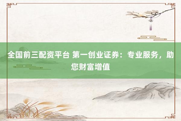 全国前三配资平台 第一创业证券：专业服务，助您财富增值
