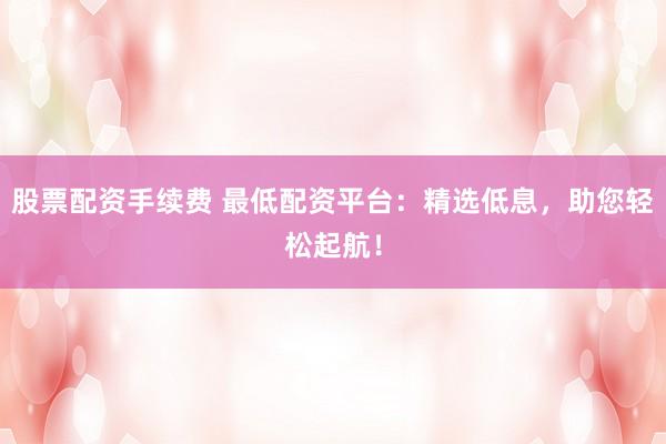 股票配资手续费 最低配资平台：精选低息，助您轻松起航！