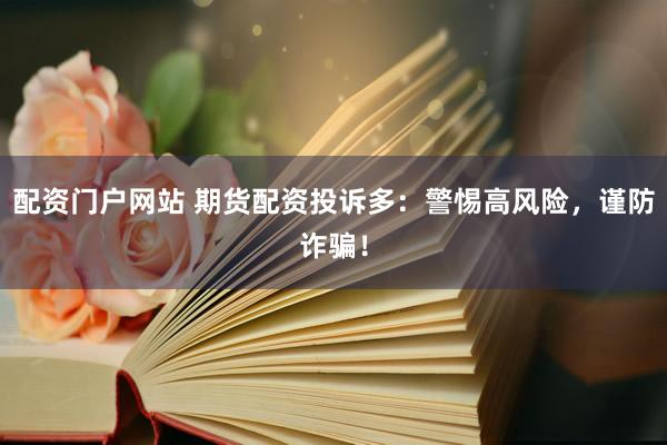 配资门户网站 期货配资投诉多：警惕高风险，谨防诈骗！