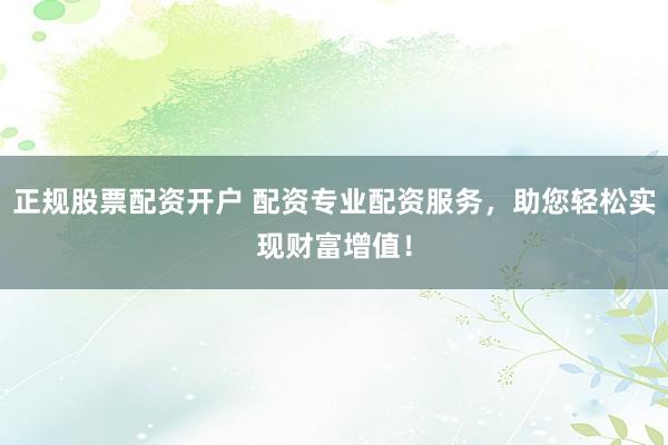正规股票配资开户 配资专业配资服务，助您轻松实现财富增值！