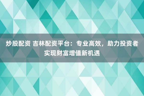 炒股配资 吉林配资平台：专业高效，助力投资者实现财富增值新机遇
