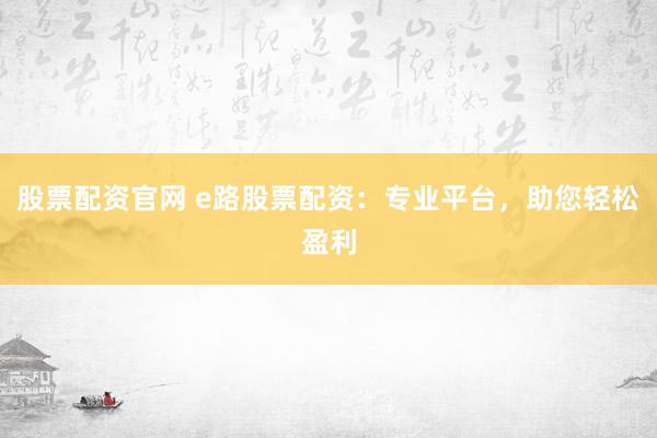 股票配资官网 e路股票配资：专业平台，助您轻松盈利