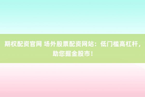 期权配资官网 场外股票配资网站：低门槛高杠杆，助您掘金股市！