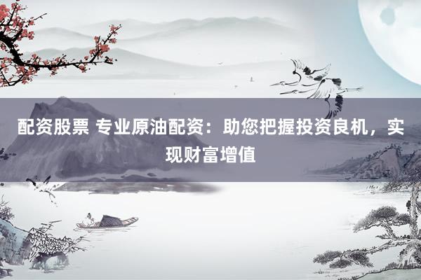配资股票 专业原油配资：助您把握投资良机，实现财富增值