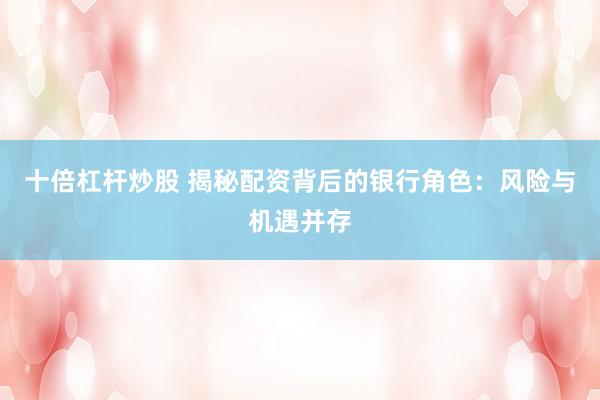 十倍杠杆炒股 揭秘配资背后的银行角色：风险与机遇并存