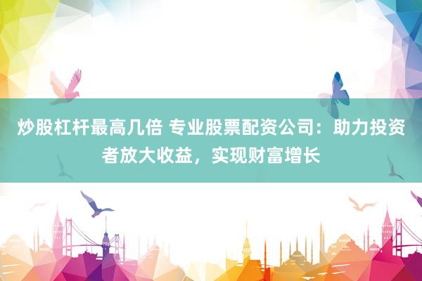 炒股杠杆最高几倍 专业股票配资公司：助力投资者放大收益，实现财富增长