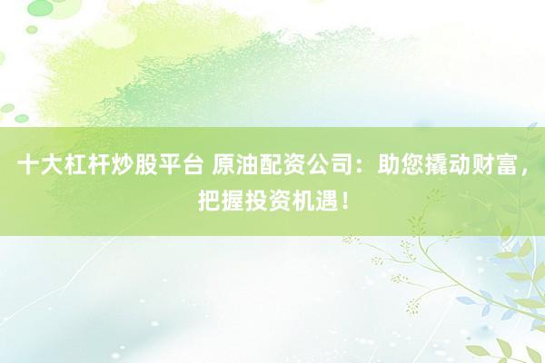 十大杠杆炒股平台 原油配资公司：助您撬动财富，把握投资机遇！