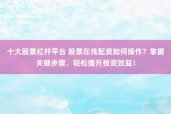 十大股票杠杆平台 股票在线配资如何操作？掌握关键步骤，轻松提升投资效益！