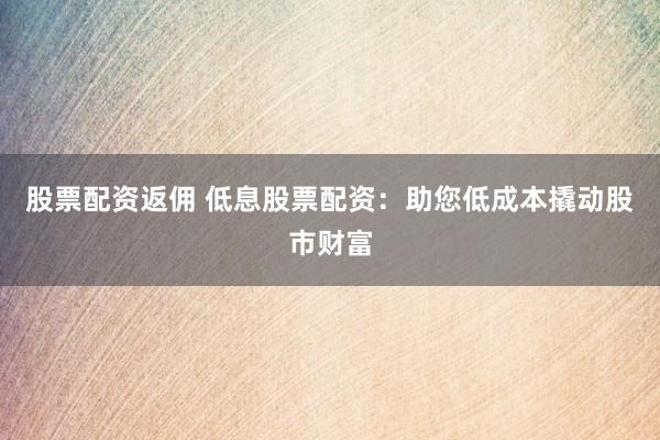 股票配资返佣 低息股票配资：助您低成本撬动股市财富