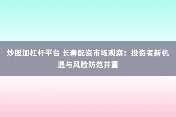 炒股加杠杆平台 长春配资市场观察：投资者新机遇与风险防范并重