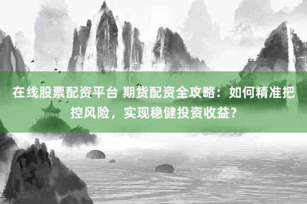 在线股票配资平台 期货配资全攻略：如何精准把控风险，实现稳健投资收益？