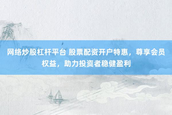 网络炒股杠杆平台 股票配资开户特惠，尊享会员权益，助力投资者稳健盈利