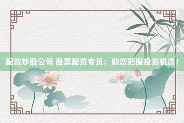 配资炒股公司 股票配资专员：助您把握投资机遇！