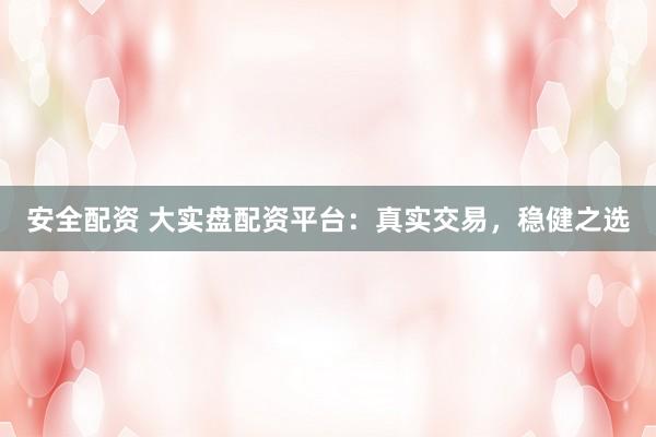 安全配资 大实盘配资平台：真实交易，稳健之选