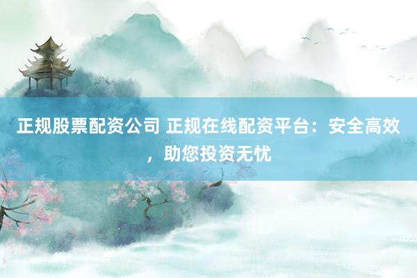 正规股票配资公司 正规在线配资平台：安全高效，助您投资无忧