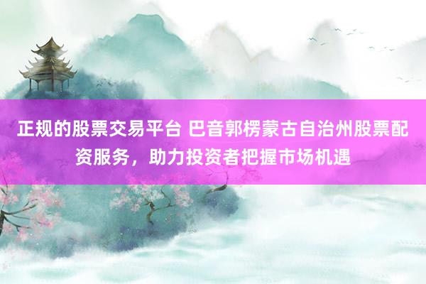 正规的股票交易平台 巴音郭楞蒙古自治州股票配资服务，助力投资者把握市场机遇