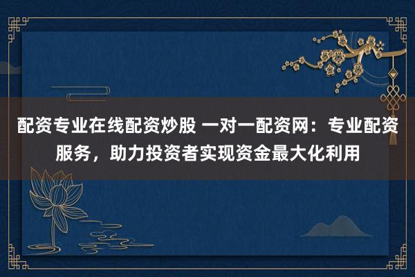 配资专业在线配资炒股 一对一配资网：专业配资服务，助力投资者实现资金最大化利用