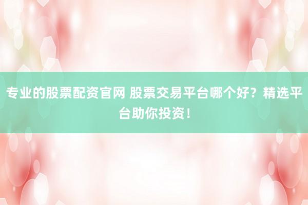 专业的股票配资官网 股票交易平台哪个好？精选平台助你投资！