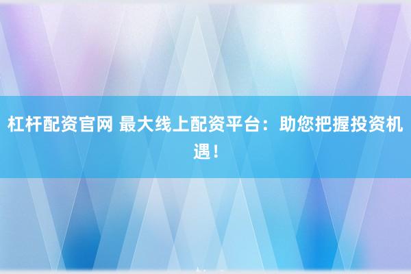 杠杆配资官网 最大线上配资平台：助您把握投资机遇！