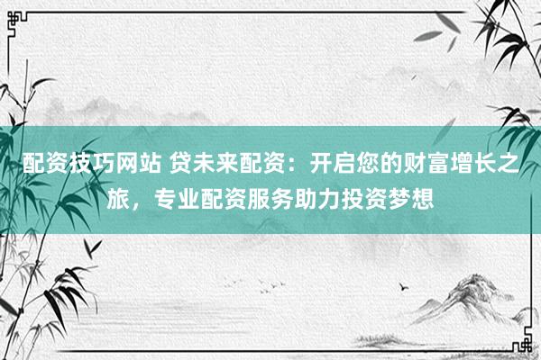 配资技巧网站 贷未来配资：开启您的财富增长之旅，专业配资服务助力投资梦想